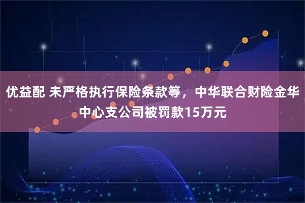 优益配 未严格执行保险条款等，中华联合财险金华中心支公司被罚款15万元