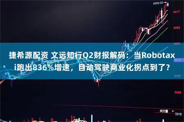 捷希源配资 文远知行Q2财报解码：当Robotaxi跑出836%增速，自动驾驶商业化拐点到了？
