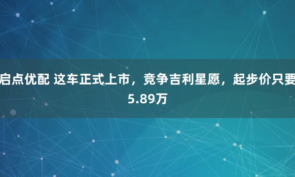 启点优配 这车正式上市，竞争吉利星愿，起步价只要5.89万
