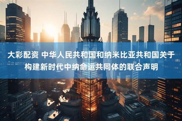 大彩配资 中华人民共和国和纳米比亚共和国关于构建新时代中纳命运共同体的联合声明