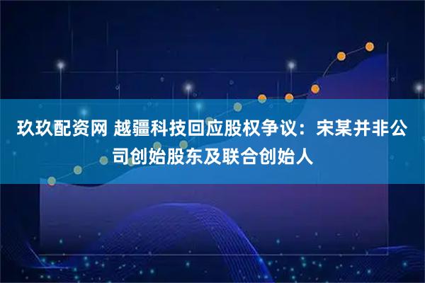 玖玖配资网 越疆科技回应股权争议：宋某并非公司创始股东及联合创始人