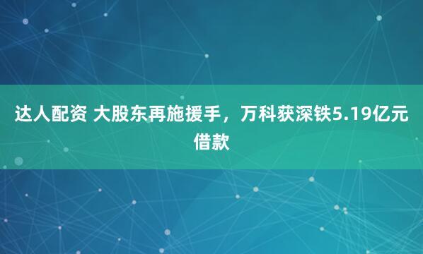 达人配资 大股东再施援手，万科获深铁5.19亿元借款