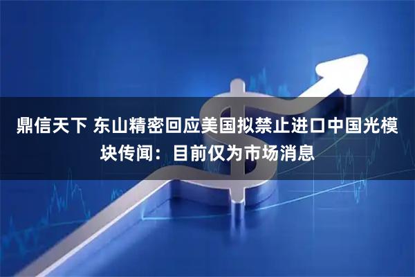 鼎信天下 东山精密回应美国拟禁止进口中国光模块传闻：目前仅为市场消息
