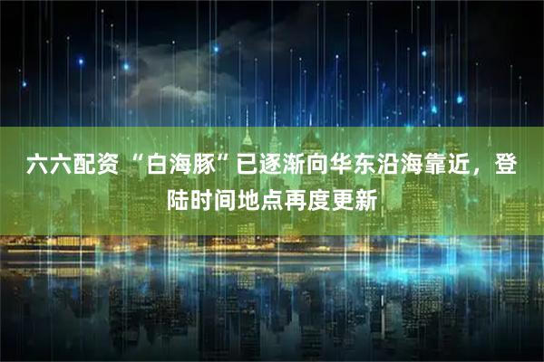 六六配资 “白海豚”已逐渐向华东沿海靠近，登陆时间地点再度更新