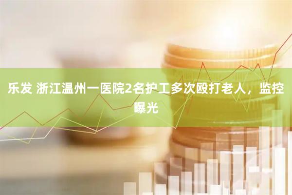乐发 浙江温州一医院2名护工多次殴打老人，监控曝光