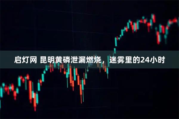 启灯网 昆明黄磷泄漏燃烧，迷雾里的24小时