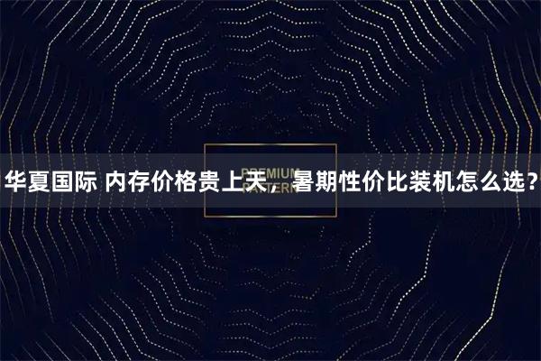 华夏国际 内存价格贵上天，暑期性价比装机怎么选？