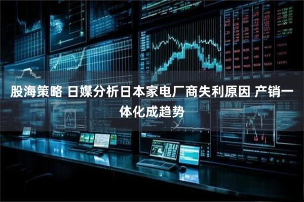 股海策略 日媒分析日本家电厂商失利原因 产销一体化成趋势