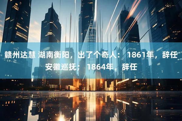 赣州达慧 湖南衡阳，出了个奇人： 1861年，辞任安徽巡抚； 1864年，辞任